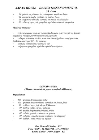 JAPAN HOUSE – DELICATESSEN ORIENTAL
                      30 Anos
-     01 pitada de pimenta do reino preta moída na hora
-     01 cenoura média cortado em palitos finos
-     06 cogumelo shiitake cortado em fatias e hidratados
-     02 colher ( sopa ) de gengibre agri doce cortado em palito

Modo de preparar

-    refogue a carne com sal e pimenta do reino e acrescente os demais
vegetais e refogue por 02 minutos em fogo alto
-    coloque o somem cozido num wock ou frigideira e refogue com
tonkatsu sauce por 02 ~ 03 minutos
-    tempere com mirim e corrija o sal
-    salpique o gengibre agri doce polvilhe o açúcar .




                          OKINAWA SOBA
            ( Massa com caldo de porco a moda de Okinawa )

Ingredientes

-    500   gramas de macarrão soba
-    100   gramas de carne suína cortados em fatias finas
-     10   colher ( sopa ) de shoyu Kikkoman
-     01   tablete caldo carne / galinha
-     01   pitada de pimenta do reino preta
-     01   cebola grande cortados em gomos
-     01   cebolão ou alho porró cortados em diagonal
-     01   colher ( sopa ) rasa de açúcar


                       Rua General Vitorino , 172
                Fone : 0XX – 51 32284768 – 51 32110783
                   Bairro Centro - Porto Alegre – RS
 