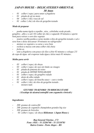 JAPAN HOUSE – DELICATESSEN ORIENTAL
                      30 Anos
-    01     colher ( sopa ) para untar a frigideira
-    01     pitada de aji no moto
-    04     colher ( chá ) rasa de sal
-    01    colher ( chá ) de óleo de gergelim tostado

Modo de preparar

-    ponha numa tigela o repolho , nira , cebolinha verde picado ,
gengibre , alho e o sal ( 02 colher de chá ) e aguarde 10 minutos e aperte
bem para retirar o soro dos vegetais
-    noutra vasilha ponha a carne moída o óleo de gergelim tostado e sal e
sove bem e deixe descansar 10 minutos no refrigerador
-    misture os vegetais e a carne e sove bem
-    recheio a massa com uma colher chá cheia
-    feche-os
-    unte a frigideira com pouco de óleo e frite 02 minutos e coloque 2/3
de copo de água até evaporar toda água e deixe mais 01 minutos .

Molho para servir

-    03    colher ( sopa ) de shoyu
-    03    colher ( sopa ) de suco de limão ou vinagre
-    01    pitada de pimenta do reino
-    01    pitada de HITIMI TONGARASHI
-    01    colher ( sopa ) de gengibre ralado
-    01    dente de alho ralado
-    01    colher ( sopa ) de houchu sauce – caso o tenha
-    01    colher ( chá ) de óleo de gergelim tostado .
-          misture tudo

              GYUNIKU TO KINOKO TO BROCOLI ITAME
          ( Escalope de alcatra/contrafilé com cogumelo e brócoli )


Ingredientes

-    300   gramas de contra-filé
-    200   gramas de cogumelo champinhon grandes big size
-    300   gramas de brócolos
-     03   colher ( sopa ) de shoyu Kikkoman ( Japan House )


                        Rua General Vitorino , 172
                 Fone : 0XX – 51 32284768 – 51 32110783
                    Bairro Centro - Porto Alegre – RS
 