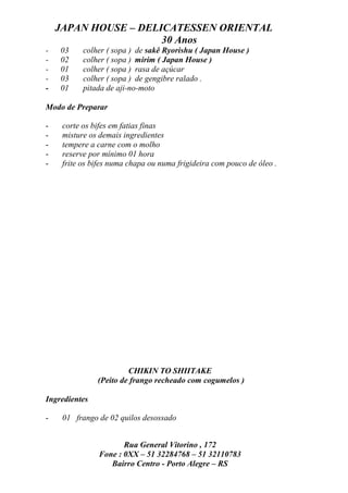JAPAN HOUSE – DELICATESSEN ORIENTAL
                      30 Anos
-   03     colher ( sopa ) de sakê Ryorishu ( Japan House )
-   02     colher ( sopa ) mirim ( Japan House )
-   01     colher ( sopa ) rasa de açúcar
-   03     colher ( sopa ) de gengibre ralado .
-   01     pitada de aji-no-moto

Modo de Preparar

-    corte os bifes em fatias finas
-    misture os demais ingredientes
-    tempere a carne com o molho
-    reserve por mínimo 01 hora
-    frite os bifes numa chapa ou numa frigideira com pouco de óleo .




                        CHIKIN TO SHIITAKE
               (Peito de frango recheado com cogumelos )

Ingredientes

-    01 frango de 02 quilos desossado


                      Rua General Vitorino , 172
               Fone : 0XX – 51 32284768 – 51 32110783
                  Bairro Centro - Porto Alegre – RS
 