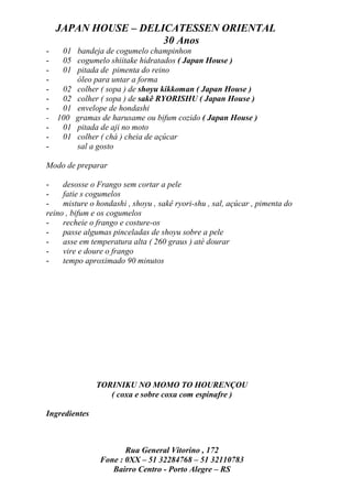 JAPAN HOUSE – DELICATESSEN ORIENTAL
                    30 Anos
-  01 bandeja de cogumelo champinhon
-  05 cogumelo shiitake hidratados ( Japan House )
-  01 pitada de pimenta do reino
-     óleo para untar a forma
-  02 colher ( sopa ) de shoyu kikkoman ( Japan House )
-  02 colher ( sopa ) de sakê RYORISHU ( Japan House )
-  01 envelope de hondashi
- 100 gramas de harusame ou bifum cozido ( Japan House )
-  01 pitada de aji no moto
-  01 colher ( chá ) cheia de açúcar
-     sal a gosto

Modo de preparar

-    desosse o Frango sem cortar a pele
-    fatie s cogumelos
-    misture o hondashi , shoyu , sakê ryori-shu , sal, açúcar , pimenta do
reino , bifum e os cogumelos
-    recheie o frango e costure-os
-    passe algumas pinceladas de shoyu sobre a pele
-    asse em temperatura alta ( 260 graus ) até dourar
-    vire e doure o frango
-    tempo aproximado 90 minutos




               TORINIKU NO MOMO TO HOURENÇOU
                  ( coxa e sobre coxa com espinafre )

Ingredientes



                       Rua General Vitorino , 172
                Fone : 0XX – 51 32284768 – 51 32110783
                   Bairro Centro - Porto Alegre – RS
 
