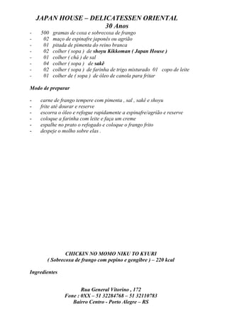JAPAN HOUSE – DELICATESSEN ORIENTAL
                      30 Anos
-    500   gramas de coxa e sobrecoxa de frango
-     02   maço de espinafre japonês ou agrião
-     01   pitada de pimenta do reino branca
-     02   colher ( sopa ) de shoyu Kikkoman ( Japan House )
-     01   colher ( chá ) de sal
-     04   colher ( sopa ) de sakê
-     02   colher ( sopa ) de farinha de trigo misturado 01 copo de leite
-     01   colher de ( sopa ) de óleo de canola para fritar

Modo de preparar

-    carne de frango tempere com pimenta , sal , sakê e shoyu
-    frite até dourar e reserve
-    escorra o óleo e refogue rapidamente a espinafre/agrião e reserve
-    coloque a farinha com leite e faça um creme
-    espalhe no prato o refogado e coloque o frango frito
-    despeje o molho sobre elas .




                CHICKIN NO MOMO NIKU TO KYURI
        ( Sobrecoxa de frango com pepino e gengibre ) – 220 kcal

Ingredientes


                       Rua General Vitorino , 172
                Fone : 0XX – 51 32284768 – 51 32110783
                   Bairro Centro - Porto Alegre – RS
 
