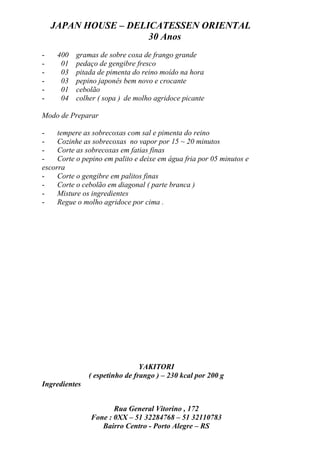 JAPAN HOUSE – DELICATESSEN ORIENTAL
                      30 Anos
-    400   gramas de sobre coxa de frango grande
-     01   pedaço de gengibre fresco
-     03   pitada de pimenta do reino moído na hora
-     03   pepino japonês bem novo e crocante
-     01   cebolão
-     04   colher ( sopa ) de molho agridoce picante

Modo de Preparar

-    tempere as sobrecoxas com sal e pimenta do reino
-    Cozinhe as sobrecoxas no vapor por 15 ~ 20 minutos
-    Corte as sobrecoxas em fatias finas
-    Corte o pepino em palito e deixe em água fria por 05 minutos e
escorra
-    Corte o gengibre em palitos finas
-    Corte o cebolão em diagonal ( parte branca )
-    Misture os ingredientes
-    Regue o molho agridoce por cima .




                                YAKITORI
               ( espetinho de frango ) – 230 kcal por 200 g
Ingredientes


                      Rua General Vitorino , 172
               Fone : 0XX – 51 32284768 – 51 32110783
                  Bairro Centro - Porto Alegre – RS
 