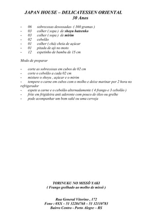 JAPAN HOUSE – DELICATESSEN ORIENTAL
                      30 Anos
-    06   sobrecoxas desossadas- ( 360 gramas )
-    03   colher ( sopa ) de shoyu hateenko
-    03   colher ( sopa ) de mirim
-    02   cebolão
-    01   colher ( chá) cheia de açúcar
-    01   pitada de aji no moto
-    12   espetinho de bambu de 15 cm

Modo de preparar

-    corte as sobrecoxas em cubos de 02 cm
-    corte o cebolão a cada 02 cm
-    misture o shoyu , açúcar e o mirim
-    tempere o carne em cubos com o molho e deixe marinar por 2 hora no
refrigerador
-    espete a carne e o cebolão alternadamente ( 4 frango e 3 cebolão )
-    frite em frigideira anti aderente com pouco de óleo ou grelhe
-    pode acompanhar um bom sakê ou uma cerveja




                    TORINUKU NO MISSÔ YAKI
                ( Frango grelhado ao molho de missô )


                      Rua General Vitorino , 172
               Fone : 0XX – 51 32284768 – 51 32110783
                  Bairro Centro - Porto Alegre – RS
 