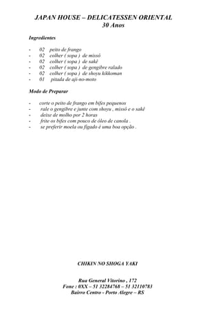 JAPAN HOUSE – DELICATESSEN ORIENTAL
                      30 Anos
Ingredientes

-    02   peito de frango
-    02   colher ( sopa ) de missô
-    02   colher ( sopa ) de sakê
-    02   colher ( sopa ) de gengibre ralado
-    02   colher ( sopa ) de shoyu kikkoman
-    01    pitada de aji-no-moto

Modo de Preparar

-    corte o peito de frango em bifes pequenos
-     rale o gengibre e junte com shoyu , missô e o sakê
-     deixe de molho por 2 horas
-     frite os bifes com pouco de óleo de canola .
-    se preferir moela ou fígado é uma boa opção .




                       CHIKIN NO SHOGA YAKI


                       Rua General Vitorino , 172
                Fone : 0XX – 51 32284768 – 51 32110783
                   Bairro Centro - Porto Alegre – RS
 