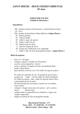 JAPAN HOUSE – DELICATESSEN ORIENTAL
                      30 Anos


                           HARUSAME SALADA
                           ( Salada de Harusame )

    Ingredientes

-    100   gramas de massa de harusame ( vermicelli green bean )
-     02   ovos
-    200   gramas de kani kama ( Santa Helena ) ( Japan House )
-     01   pepino japonês
-     01    cenoura média
-     03    colher ( sopa ) de açúcar
-     01    colher ( café ) de sal
-     02   pitada de aji-no-moto
-      ¼   copo de vinagre de arroz
-     50   gramas de ervilha fresca ou congelada
-      ½   colher ( chá ) de óleo de gergelim tostado . ( Japan House )

Modo de preparar

-    ferva 1,5 l de água
-    coloque a massa e cozinhe por 02 minutos
-    escorra e passe água fria . reserve
-    corte a cenoura e o pepino em tias extremamente finas
-    desfie o Kani Kama
-    faça omeletes com três ovos ( 01 colher de sopa de açúcar
     ,
     01 colher de cafezinho de sal , 01 pitada de aji-no-moto )
     ou faça um caldo com 01 colher de chá de hondashi ,
     01 colher de açúcar , uma colher de sopa de shoyu Claro
     e uma pitada de aji-no-moto .
-    Dê uma fervida por um minuto e misture no ovo batido .
     corte em fios
-    coloque o vinagre num copo com açúcar , sal e o aji-no-
     moto e         misture bem
-    coloque todos os ingredientes na saladeira e regue com
     vinagre temperado.
-    pingue três gotas de óleo de gergelim tostado .


                          Rua General Vitorino , 172
                   Fone : 0XX – 51 32284768 – 51 32110783
                      Bairro Centro - Porto Alegre – RS
 