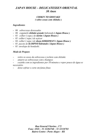 JAPAN HOUSE – DELICATESSEN ORIENTAL
                      30 Anos
                          CHIKIN TO SHIITAKE
                        ( sobre coxas com shiitake )

Ingredientes

-   06    sobrecoxas desossadas
-   06    cogumelo shiitake grande hidratado ( Japan House )
-   01    colher ( sopa ) de mirim ( Japan House )
-   01   colher ( sopa ) de açúcar
-   04   colher ( sopa ) de shoyu KIKKOMAN ( Japan House )
-   01   pacote de KAMPYO hidratado ( Japan House )
-   01   envelope de hondashi .

Modo de Preparo

-   retire os ossos da sobrecoxa e recheie com shiitake
-   amarre as sobrecoxas com o Kampyo
-   cozinhe com os ingredientes por 10 minutos e repor pouco de água se
necessário
-   deixe esfriar e corte em fatias finas




                         Rua General Vitorino , 172
                  Fone : 0XX – 51 32284768 – 51 32110783
                     Bairro Centro - Porto Alegre – RS
 