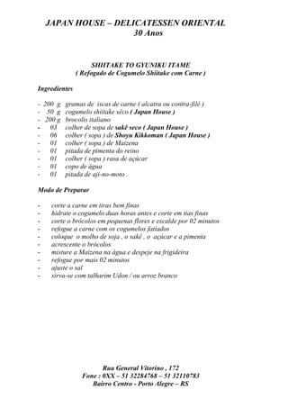 JAPAN HOUSE – DELICATESSEN ORIENTAL
                      30 Anos


                     SHIITAKE TO GYUNIKU ITAME
               ( Refogado de Cogumelo Shiitake com Carne )

Ingredientes

- 200 g gramas de iscas de carne ( alcatra ou contra-filé )
- 50 g cogumelo shiitake sêco ( Japan House )
- 200 g brocolis italiano
- 03 colher de sopa de sakê seco ( Japan House )
- 06 colher ( sopa ) de Shoyu Kikkoman ( Japan House )
- 01 colher ( sopa ) de Maizena
- 01 pitada de pimenta do reino
- 01 colher ( sopa ) rasa de açúcar
- 01 copo de água
- 01 pitada de aji-no-moto .

Modo de Preparar

-    corte a carne em tiras bem finas
-    hidrate o cogumelo duas horas antes e corte em tias finas
-    corte o brócolos em pequenas flores e escalde por 02 minutos
-    refogue a carne com os cogumelos fatiados
-    coloque o molho de soja , o sakê , o açúcar e a pimenta
-    acrescente o brócolos
-    misture a Maizena na água e despeje na frigideira
-    refogue por mais 02 minutos
-    ajuste o sal
-    sirva-se com talharim Udon / ou arroz branco




                        Rua General Vitorino , 172
                 Fone : 0XX – 51 32284768 – 51 32110783
                    Bairro Centro - Porto Alegre – RS
 