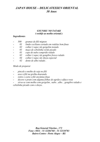 JAPAN HOUSE – DELICATESSEN ORIENTAL
                      30 Anos




                          GYUNIKU NO TATAKI
                        ( rosbife ao molho oriental )
Ingredientes

-    500       gramas de filé mignon
-     01       limão ceciliano cortado em rodelas bem finas
-     02       colher ( sopa ) de gergelim tostado
-     01       maço de cebolinha verde picado
-     01       copo de nabo comprido ralado
-     02       colher ( sopa ) de gengibre fresco ralado
-     04       colher ( sopa ) de shoyu especial
-     02       dente de alho ralado .

Modo de preparar

-   pincele o molho de soja no filé
-   asse o filé na grelha dourando
-   retire e corte o filé em fatias finas
-   decore o prato com alguma folhas de agrião e alface roxa
-   sirva-se com molho com gergelim , nabo , alho , gengibre ralado e
cebolinha picado com o shoyu .




                        Rua General Vitorino , 172
                 Fone : 0XX – 51 32284768 – 51 32110783
                    Bairro Centro - Porto Alegre – RS
 