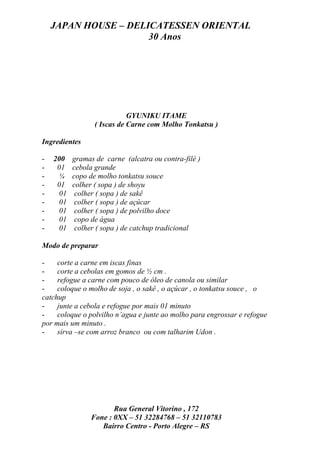 JAPAN HOUSE – DELICATESSEN ORIENTAL
                      30 Anos




                            GYUNIKU ITAME
                 ( Iscas de Carne com Molho Tonkatsu )

Ingredientes

-   200   gramas de carne (alcatra ou contra-filé )
-    01   cebola grande
-    ¼    copo de molho tonkatsu souce
-    01   colher ( sopa ) de shoyu
-    01    colher ( sopa ) de sakê
-    01    colher ( sopa ) de açúcar
-    01    colher ( sopa ) de polvilho doce
-    01    copo de água
-    01    colher ( sopa ) de catchup tradicional

Modo de preparar

-    corte a carne em iscas finas
-    corte a cebolas em gomos de ½ cm .
-    refogue a carne com pouco de óleo de canola ou similar
-    coloque o molho de soja , o sakê , o açúcar , o tonkatsu souce , o
catchup
-    junte a cebola e refogue por mais 01 minuto
-    coloque o polvilho n’agua e junte ao molho para engrossar e refogue
por mais um minuto .
-    sirva –se com arroz branco ou com talharim Udon .




                       Rua General Vitorino , 172
                Fone : 0XX – 51 32284768 – 51 32110783
                   Bairro Centro - Porto Alegre – RS
 