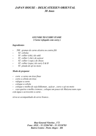 JAPAN HOUSE – DELICATESSEN ORIENTAL
                      30 Anos




                     GYUNIKI TO CURRY ITAME
                      ( Carne refogado com curry )

Ingredientes

-   500   gramas de carne alcatra ou contra filé
-    02   cebolas
-    01   colher (chá ) de sakê
-    01   colher ( chá ) de açúcar
-    02   colher ( sopa ) de shoyu
-    02   colher (sopa ) de curry S & B
-    01   pitada de aji no moto

Modo de preparar

- corte a carne em tiras finas
- corte a cebola em tiras
- refogue a carne
- coloque a cebola
- coloque o molho de soja kikkoman , açúcar , curry e aji-no-moto
- caso queira o molho cremoso , coloque um pouco de Maizena num copo
com água e acrescente a carne .

sirva-se acompanhado de arroz branco .




                       Rua General Vitorino , 172
                Fone : 0XX – 51 32284768 – 51 32110783
                   Bairro Centro - Porto Alegre – RS
 