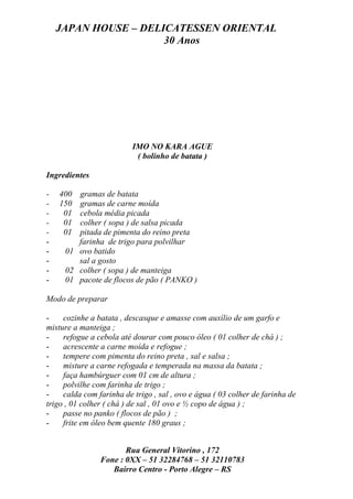 JAPAN HOUSE – DELICATESSEN ORIENTAL
                      30 Anos




                          IMO NO KARA AGUE
                           ( bolinho de batata )

Ingredientes

-   400 gramas de batata
-   150 gramas de carne moída
-    01 cebola média picada
-    01 colher ( sopa ) de salsa picada
-    01 pitada de pimenta do reino preta
-       farinha de trigo para polvilhar
-    01 ovo batido
-       sal a gosto
-    02 colher ( sopa ) de manteiga
-    01 pacote de flocos de pão ( PANKO )

Modo de preparar

-    cozinhe a batata , descasque e amasse com auxílio de um garfo e
misture a manteiga ;
-    refogue a cebola até dourar com pouco óleo ( 01 colher de chá ) ;
-    acrescente a carne moída e refogue ;
-    tempere com pimenta do reino preta , sal e salsa ;
-    misture a carne refogada e temperada na massa da batata ;
-    faça hambúrguer com 01 cm de altura ;
-    polvilhe com farinha de trigo ;
-    calda com farinha de trigo , sal , ovo e água ( 03 colher de farinha de
trigo , 01 colher ( chá ) de sal , 01 ovo e ½ copo de água ) ;
-    passe no panko ( flocos de pão ) ;
-    frite em óleo bem quente 180 graus ;


                       Rua General Vitorino , 172
                Fone : 0XX – 51 32284768 – 51 32110783
                   Bairro Centro - Porto Alegre – RS
 