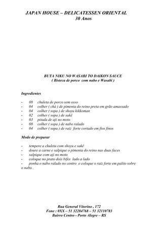 JAPAN HOUSE – DELICATESSEN ORIENTAL
                      30 Anos




               BUTA NIKU NO WASABI TO DAIKON SAUCE
                  ( Bisteca de porco com nabo e Wasabi )


Ingredientes

-    08   chuleta de porco sem osso
-    04   colher ( chá ) de pimenta do reino preta em grão amassado
-    04   colher ( sopa ) de shoyu kikkoman
-    02   colher ( sopa ) de sakê
-    03   pitada de aji no moto
-    08   colher ( sopa ) de nabo ralado
-    04   colher ( sopa ) de raiz forte cortado em fios finos

Modo de preparar

-    tempere a chuleta com shoyu e sakê
-    doure a carne e salpique o pimenta do reino nas duas faces
-    salpique com aji no moto
-    coloque no prato dois bifes lado a lado
-    ponha o nabo ralado no centro e coloque o raiz forte em palito sobre
o nabo .




                       Rua General Vitorino , 172
                Fone : 0XX – 51 32284768 – 51 32110783
                   Bairro Centro - Porto Alegre – RS
 