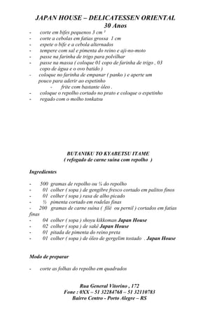 JAPAN HOUSE – DELICATESSEN ORIENTAL
                      30 Anos
-    corte em bifes pequenos 3 cm ²
-    corte a cebolas em fatias grossa 1 cm
-    espete o bife e a cebola alternados
-    tempere com sal e pimenta do reino e aji-no-moto
-    passe na farinha de trigo para polvilhar
-    passe na massa ( coloque 01 copo de farinha de trigo , 03
    copo de água e o ovo batido )
-   coloque no farinha de empanar ( panko ) e aperte um
    pouco para aderir ao espetinho
          -    frite com bastante óleo .
-    coloque o repolho cortado no prato e coloque o espetinho
-    regado com o molho tonkatsu




                    BUTANIKU TO KYABETSU ITAME
                  ( refogado de carne suína com repolho )

Ingredientes

-     500   gramas de repolho ou ¼ do repolho
-      01   colher ( sopa ) de gengibre fresco cortado em palitos finos
-      01   colher ( sopa ) rasa de alho picado
-      ½    pimenta cortado em rodelas finas
- 200       gramas de carne suína ( filé ou pernil ) cortados em fatias
finas
-      04   colher ( sopa ) shoyu kikkoman Japan House
-      02   colher ( sopa ) de sakê Japan House
-      01   pitada de pimenta do reino preta
-      01   colher ( sopa ) de óleo de gergelim tostado . Japan House


Modo de preparar

-    corte as folhas do repolho em quadrados


                         Rua General Vitorino , 172
                  Fone : 0XX – 51 32284768 – 51 32110783
                     Bairro Centro - Porto Alegre – RS
 