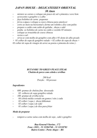 JAPAN HOUSE – DELICATESSEN ORIENTAL
                      30 Anos
-    misture as carnes e coloque um pouco de sal e pimenta e sove bem
-    acrescente o gengibre e o alho
-    faça bolinhos de carne pequenas
-    ferva a água e coloque a couve chinesa para amolecer
-    corte ao meio na horizontal e forme um rolinho e fixe com palito
-    prepare o caldo com caldo de galinha , shoyu e sakê
-    ponha os bolinhos de carne no caldo e cozinhe 05 minutos
-    coloque as trouxinha de couve chinesa
-    revise o sal .
-    sirva-se com molho de gengibre com alho ( 01 dente de alho picado
+ 01 colher de sopa de gengibre ralado + 02 colher de sopa de shoyu +
03 colher de sopa de vinagre de arroz ou ponzu e pimenta do reino ) .




               BUTANIKU TO GREEN PEACE STEAK
                Chuleta de porco com cebola e ervilhas

                              260 kcal
                         Porção : 04 pessoas

Ingredientes

-    600 gramas de chuleta fina desossada
-     03 colheres de sopa gengibre ralada
-    100 gramas de ervilha torta
-     04 cebola média cortado em gomos ( oito ) cada
-     02 colher ( sopa ) shoyu kikkoman
-     02 colher ( sopa ) de sakê
-     01 colher ( sopa ) de óleo para fritar

Modo de preparar

-    tempere a carne suína com molho de soja , sakê e gengibre


                      Rua General Vitorino , 172
               Fone : 0XX – 51 32284768 – 51 32110783
                  Bairro Centro - Porto Alegre – RS
 