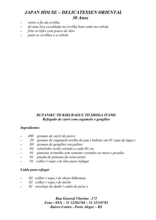 JAPAN HOUSE – DELICATESSEN ORIENTAL
                      30 Anos
-    retire o fio da ervilha
-    dê uma leve escaldada na ervilha bem como na cebola
-    frite os bifes com pouco de óleo
-    junte as ervilhas e a cebola .




           BUTANIKU TO KIKURAGUE TO SHOGA ITAME
             Refogado de carré com cogumelo e gengibre

Ingredientes

-    400    gramas de carré de porco
-     20    gramas de cogumelo orelha de pau ( hidrate em 01 copo de água )
-     80    gramas de gengibre em palitos
-     04    cebolinha verde cortado a cada 03 cm
-     01    pimenta vermelha sem semente cortados ao meio e picados
-     01    pitada de pimenta do reino preto
-     01   colher ( sopa ) de óleo para refogar

Caldo para refogar

-    03 colher ( sopa ) de shoyu kikkoman
-    03 colher ( sopa ) de mirim
-    01 envelope de dashi ( caldo de peixe )


                       Rua General Vitorino , 172
                Fone : 0XX – 51 32284768 – 51 32110783
                   Bairro Centro - Porto Alegre – RS
 