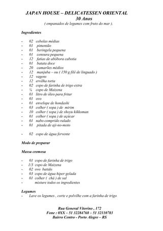 JAPAN HOUSE – DELICATESSEN ORIENTAL
                      30 Anos
                ( empanados de legumes com fruto do mar ).

Ingredientes

-    02   cebolas médias
-    01    pimentão
-    01    beringela pequena
-    01    cenoura pequena
-    12    fatias de abóbora cabotia
-    01    batata doce
-    20    camarões médios
-    12    manjuba – ou ( 150 g filé de linguado )
-    12   vagens
-    12   ervilha torta
-    02   copo de farinha de trigo extra
-    ¼    copo de Maizena
-    01   litro de óleo para fritar
-    01   ovo
-    01   envelope de hondashi
-    03   colher ( sopa ) de mirim
-    10   colher ( sopa ) de shoyu kikkoman
-    01   colher ( sopa ) de açúcar
-    01   nabo comprido ralado
-    01    pitada de aji-no-moto

-    02 copo de água fervente

Modo de preparar

Massa cremosa

-    01   copo de farinha de trigo
-   1/3   copo de Maizena
-   02    ovo batido
-   03    copo de água hiper gelada
-   01    colher ( chá ) de sal
-         misture todos os ingredientes

Legumes
-   Lave os legumes , corte e polvilhe com a farinha de trigo


                        Rua General Vitorino , 172
                 Fone : 0XX – 51 32284768 – 51 32110783
                    Bairro Centro - Porto Alegre – RS
 