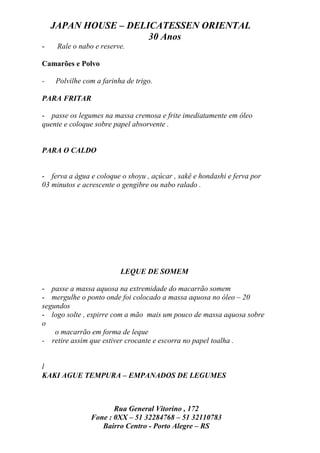 JAPAN HOUSE – DELICATESSEN ORIENTAL
                      30 Anos
-    Rale o nabo e reserve.

Camarões e Polvo

-   Polvilhe com a farinha de trigo.

PARA FRITAR

- passe os legumes na massa cremosa e frite imediatamente em óleo
quente e coloque sobre papel absorvente .


PARA O CALDO


- ferva a água e coloque o shoyu , açúcar , sakê e hondashi e ferva por
03 minutos e acrescente o gengibre ou nabo ralado .




                         LEQUE DE SOMEM

- passe a massa aquosa na extremidade do macarrão somem
- mergulhe o ponto onde foi colocado a massa aquosa no óleo – 20
segundos
- logo solte , espirre com a mão mais um pouco de massa aquosa sobre
o
    o macarrão em forma de leque
- retire assim que estiver crocante e escorra no papel toalha .


l
KAKI AGUE TEMPURA – EMPANADOS DE LEGUMES



                      Rua General Vitorino , 172
               Fone : 0XX – 51 32284768 – 51 32110783
                  Bairro Centro - Porto Alegre – RS
 