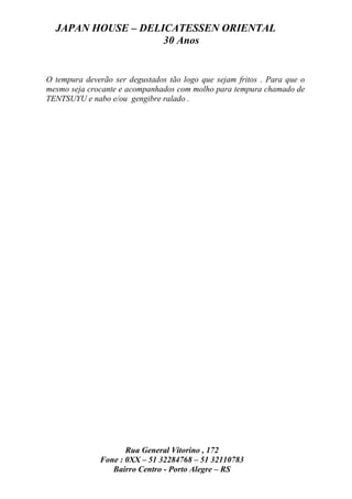 JAPAN HOUSE – DELICATESSEN ORIENTAL
                    30 Anos


O tempura deverão ser degustados tão logo que sejam fritos . Para que o
mesmo seja crocante e acompanhados com molho para tempura chamado de
TENTSUYU e nabo e/ou gengibre ralado .




                     Rua General Vitorino , 172
              Fone : 0XX – 51 32284768 – 51 32110783
                 Bairro Centro - Porto Alegre – RS
 