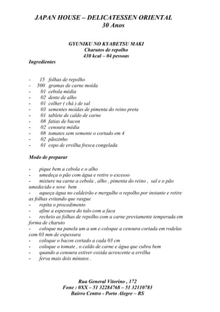 JAPAN HOUSE – DELICATESSEN ORIENTAL
                      30 Anos

                   GYUNIKU NO KYABETSU MAKI
                        Charutos de repolho
                       430 kcal – 04 pessoas
Ingredientes


-    15   folhas de repolho
-   500   gramas de carne moída
-    01   cebola média
-    02   dente de alho
-    01   colher ( chá ) de sal
-    03   sementes moídas de pimenta do reino preta
-    01   tablete de caldo de carne
-    08   fatias de bacon
-    02   cenoura média
-    08   tomates sem semente o cortado em 4
-    02   pãozinho
-    01   copo de ervilha fresca congelada

Modo de preparar

-    pique bem a cebola e o alho
-    umedeça o pão com água e retire o excesso
-    misture na carne a cebola , alho , pimenta do reino , sal e o pão
umedecido e sove bem
-    aqueça água no caldeirão e mergulhe o repolho por instante e retire
as folhas evitando que rasgue
-    repita o procedimento
-    afine a espessura do talo com a faca
-    recheio as folhas de repolho com a carne previamente temperada em
forma de charuto
-    coloque na panela um a um e coloque a cenoura cortada em rodelas
com 03 mm de espessura
-    coloque o bacon cortado a cada 03 cm
-    coloque o tomate , o caldo de carne e água que cubra bem
-    quando a cenoura estiver cozida acrescente a ervilha
-    ferva mais dois minutos .



                       Rua General Vitorino , 172
                Fone : 0XX – 51 32284768 – 51 32110783
                   Bairro Centro - Porto Alegre – RS
 
