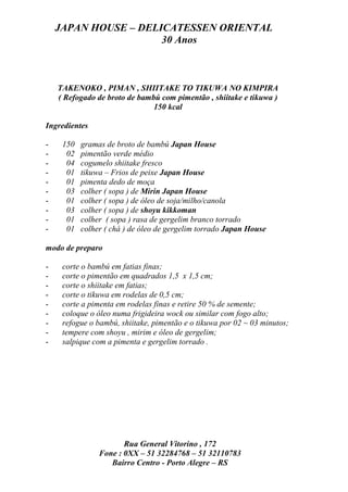 JAPAN HOUSE – DELICATESSEN ORIENTAL
                      30 Anos



    TAKENOKO , PIMAN , SHIITAKE TO TIKUWA NO KIMPIRA
    ( Refogado de broto de bambú com pimentão , shiitake e tikuwa )
                               150 kcal

Ingredientes

-    150   gramas de broto de bambú Japan House
-     02   pimentão verde médio
-     04   cogumelo shiitake fresco
-     01   tikuwa – Frios de peixe Japan House
-     01   pimenta dedo de moça
-     03   colher ( sopa ) de Mirin Japan House
-     01   colher ( sopa ) de óleo de soja/milho/canola
-     03   colher ( sopa ) de shoyu kikkoman
-     01   colher ( sopa ) rasa de gergelim branco torrado
-     01   colher ( chá ) de óleo de gergelim torrado Japan House

modo de preparo

-    corte o bambú em fatias finas;
-    corte o pimentão em quadrados 1,5 x 1,5 cm;
-    corte o shiitake em fatias;
-    corte o tikuwa em rodelas de 0,5 cm;
-    corte a pimenta em rodelas finas e retire 50 % de semente;
-    coloque o óleo numa frigideira wock ou similar com fogo alto;
-    refogue o bambú, shiitake, pimentão e o tikuwa por 02 ~ 03 minutos;
-    tempere com shoyu , mirim e óleo de gergelim;
-    salpique com a pimenta e gergelim torrado .




                       Rua General Vitorino , 172
                Fone : 0XX – 51 32284768 – 51 32110783
                   Bairro Centro - Porto Alegre – RS
 