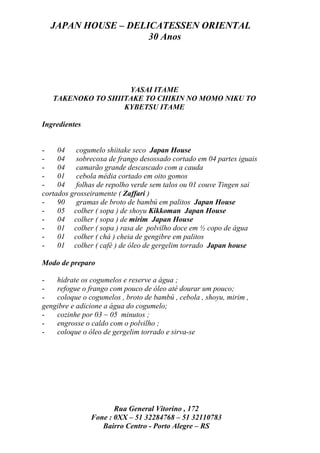 JAPAN HOUSE – DELICATESSEN ORIENTAL
                    30 Anos




                    YASAI ITAME
   TAKENOKO TO SHIITAKE TO CHIKIN NO MOMO NIKU TO
                   KYBETSU ITAME

Ingredientes


-    04 cogumelo shiitake seco Japan House
-    04 sobrecoxa de frango desossado cortado em 04 partes iguais
-    04 camarão grande descascado com a cauda
-    01 cebola média cortado em oito gomos
-    04 folhas de repolho verde sem talos ou 01 couve Tingen sai
cortados grosseiramente ( Zaffari )
-    90 gramas de broto de bambú em palitos Japan House
-    05 colher ( sopa ) de shoyu Kikkoman Japan House
-    04 colher ( sopa ) de mirim Japan House
-    01 colher ( sopa ) rasa de polvilho doce em ½ copo de água
-    01 colher ( chá ) cheia de gengibre em palitos
-    01 colher ( café ) de óleo de gergelim torrado Japan house

Modo de preparo

-   hidrate os cogumelos e reserve a água ;
-   refogue o frango com pouco de óleo até dourar um pouco;
-   coloque o cogumelos , broto de bambú , cebola , shoyu, mirim ,
gengibre e adicione a água do cogumelo;
-   cozinhe por 03 ~ 05 minutos ;
-   engrosse o caldo com o polvilho ;
-   coloque o óleo de gergelim torrado e sirva-se




                      Rua General Vitorino , 172
               Fone : 0XX – 51 32284768 – 51 32110783
                  Bairro Centro - Porto Alegre – RS
 