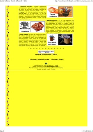 Culinária Junina - Lendo & Relendo - Gabi                                                      http://www.lendorelendogabi.com/datas/culinaria_junina.htm


                            . Amendoim torrado - Espalhe o amendoim
                            numa assadeira gde. Asse no forno pré aquecido
                            por cerca de 15 min, até tostar. Esfregue o
                            amendoim entre as mãos para retirar a pele.
                            . Paçoca - 02 xíc. de amendoim torrado sem
                            casca e pele / 02 xíc. de açúcar / 01 xíc. de
                            farinha de mandioca torrada / 01 pitada de sal //
                            Coloque o amendoim no liquidificador. Bata até
                            moer. Ponha numa tigela. Junte o açúcar, o sal, e
                            a farinha. Misture bem.
                                                                                . Pé-de-moleque - 03 xíc. de amendoim cru
                                                                                sem casca / 02 xíc. de açúcar / 02 colheres (chá)
                                                                                de bicarbonato de sódio / Preparo: Lave o
                                                                                amendoim, escorra e ponha numa panela com o
                                                                                açúcar.   Misture    e   leve  ao   fogo.   Mexa
                                                                                delicadamente. Qdo o açúcar começar a dourar,
                                                                                junte o bicarbonato. Retire do fogo e misture
                                                                                bem. Despeje em tabuleiro untado. Assim que
                                                                                começar a endurecer, corte em quadrados. Deixe
                                                                                esfriar antes de separá-los.
                            . Vinho quente - 01 litro de vinho tinto seco /
                            05 colheres (sopa) de açúcar / 06 cravos da
                            Índia / 1 canela em pau / ½ litro d'água / 01
                            casca de laranja (deixe secar de um dia para
                            outro) / 01 maçã descascada e picada // Ponha o
                            vinho, a água, o açúcar, o cravo, a canela e a
                            casca de laranja na panela. Leve ao fogo alto
                            mexendo sempre. Ferva por 3 min. Coe, junte a
                            maçã picada, misture. Sirva quente em canecas.




                                                         Lendo & Relendo Gabi - Datas


                                              : Voltar para o Menu Principal : Voltar para Datas :



                                                         Para Salvar a Midi clique no Piano com o mouse
                                                     do lado direito e ESCOLHA "Salvar Destino Como..."
                                              Midi: Arraial dos Jangadeiros (arranjo de Alessandro Valente)
                                                             Do site: Jangada Brasil - Realejo




3 de 3                                                                                                                                   27/6/2011 06:43
 