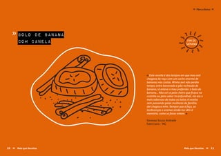 « Esta receita é dos tempos em que meu avô
chegava da roça com um cacho enorme de
bananas nas costas. Minha avó não perdia
tempo; entre bananada e pão recheado de
banana, lá estava o meu preferido: o bolo de
banana... Não sei se pelo cheiro que ficava na
cozinha ou pelo sabor inconfundível, ele era o
mais saboroso de todos os bolos. A receita
vem passando pelas mulheres da família,
daí chegou a mim. Sempre que a faço, as
lembranças e aromas ainda me vêm à
memória, como se fosse ontem..»
Vanessa Souza Andrade
Fabriciano - MG
bolo de banana
com canela
»
FIM DE
SEMANA
Pães e Bolos≈ ≈
Mais que Receitas ≈ 2120 Mais que Receitas≈
 