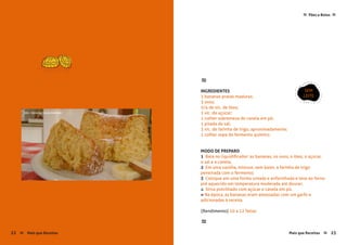 Mais que Receitas ≈ 23
Pães e Bolos≈ ≈
≈
INGREDIENTES
3 bananas pratas maduras;
3 ovos;
3/4 de xíc. de óleo;
1 xíc. de açúcar;
1 colher sobremesa de canela em pó;
1 pitada de sal; 
3 xíc. de farinha de trigo, aproximadamente;
1 colher sopa de fermento químico.
MODO DE PREPARO
1 Bata no liquidificador: as bananas, os ovos, o óleo, o açúcar,
o sal e a canela;
2 Em uma vasilha, misture, sem bater, a farinha de trigo
peneirada com o fermento;
3 Coloque em uma forma untada e enfarinhada e leve ao forno
pré aquecido em temperatura moderada até dourar;
4 Sirva polvilhado com açúcar e canela em pó.
» Na época, as bananas eram amassadas com um garfo e
adicionadas à receita.
{Rendimento} 10 a 12 fatias
≈
SEM
LEITE
22 Mais que Receitas≈
foto › Vanessa Souza Andrade
 