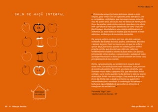 Fernanda Trigo Costa
São Bernardo do Campo - SP
« Minha mãe sempre fez bolos deliciosos, desde os mais
simples, para tomar com um cafezinho preto bem fresco, até
os recheados e confeitados, que marcavam nossos aniversá-
rios. Há quatro anos, ela se foi, mas me deixou de herança três
livros de receitas, caderninhos azuis de capa dura, com a letra
bem caprichada e instruções detalhadas de como criar uma
família capaz de estabelecer uma relação deliciosa com os
alimentos. Lá estão todas as receitas que nos trazem as mais
saborosas lembranças de momentos marcantes.
Ela sempre preferiu os doces, por isso, são dois cadernos
recheados de receitas de bolos, pudins, sobremesas, biscoitos
e demais doçuras. Casei no mesmo ano em que ela se foi e,
apesar de já fazer bolos quando era solteira, foi na minha
própria cozinha que descobri que, além dos cadernos,
também tinha herdado o talento de fazer bolos. Aos poucos,
fui testando várias receitas e conquistando o paladar de todos
que experimentavam os bolos quando estavam em nossa casa,
principalmente de meu marido.
Divina e graciosamente, eu também terei a quem deixar
esses livros, que estão ficando mais volumosos, num processo
de construção coletiva. Em 2012, uma bela estrelinha veio
iluminar nossas vidas, a pequena Elis, que adora fazer bolos
comigo e curte muito quando é o dia de levar o bolo no lanche
da escola e dividir com seus amigos. Esta receita é de um dos
livros de minha mãe e, desde a primeira vez que fiz, fico
maravilhada com o resultado, a combinação de sabores e
texturas e a possibilidade de aproveitar os alimentos e
transformá-los em delícias! »
bolo de maçã integral
REFEIÇÃO
DA FAMÍLIA
Mais que Receitas ≈ 4140 Mais que Receitas≈
Pães e Bolos≈ ≈
 