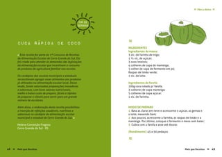 Mais que Receitas ≈ 49
Pães e Bolos≈ ≈
Helena Conceição Fragoso
Cerro Grande do Sul - RS
cuca rápida de coco ≈
INGREDIENTES
Ingredientes da massa:
3 xíc. de farinha de trigo;
1 ½ xíc. de açúcar;
3 ovos inteiros;
4 colheres de sopa de manteiga;
1 colher de sopa de fermento em pó;
Raspas de limão verde;
1 xíc. de leite.
Ingredientes da farofa:
100g coco ralado p/ farofa;
3 colheres de sopa manteiga;
5 colheres de sopa açúcar;
1 xíc. de farinha.
MODO DE PREPARO
1 Bata as claras em neve e acrescente o açúcar, as gemas e
o leite, mexendo bem;
2 Aos poucos, acrescente a farinha, as raspas de limão e a
manteiga. Por último, coloque o fermento e mexa sem bater;
3 Cubra com a farofa e asse até dourar.
{Rendimento} 45 a 50 pedaços
≈
FIM DE
SEMANA
« Esta receita fez parte do 1º Concurso de Receitas
da Alimentação Escolar de Cerro Grande do Sul. Ela
foi criada para atender às demandas das legislações
da alimentação escolar que incentivam o consumo
de produtos da agricultura familiar nas escolas.
Os cardápios das escolas municipais e estaduais
necessitavam agregar esses alimentos aos produtos
já utilizados na alimentação escolar local. Desse
modo, foram valorizadas preparações inovadoras
e saborosas, com bons valores nutricionais,
médio a baixo custo de preparo, fáceis e rápidas
de preparar e viáveis para servir para um grande
número de escolares.
Além disso, a elaboração desta receita possibilitou
a inserção de refeições saudáveis, nutritivas e
saborosas no cardápio da alimentação escolar
municipal e estadual de Cerro Grande do Sul. »
48 Mais que Receitas≈
 