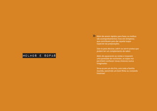 Além de serem rápidos para fazer, os molhos
são acompanhamentos ricos em temperos,
que contribuem para dar aquele toque
especial nas preparações.
Use-os para decorar, cobrir ou servir pratos que
podem ter um complemento de sabor.
Além de aquecerem as noites e trazerem
uma panelada de nutrientes, as sopas nos
permitem conhecer novas misturas nunca
imaginadas.
Sirva-as em um dia frio, com toda a família
reunida, assistindo um bom filme ou contando
histórias!
Molhos e Sopas
»
 