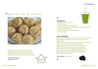 Mais que Receitas ≈ 117116 Mais que Receitas≈
Lanches Rápidos ≈≈
Suzane Pereira Lopes
Divinópolis - MG
« A Broa de Fubá de Canjica é uma quitanda
muito saborosa. A receita, bastante apreciada
pelos mineiros, é super fácil de fazer e combina
perfeitamente com um café com leite quentinho. »
≈
INGREDIENTES
3 colheres de sopa de açúcar;
1 pitada de sal;
6 ovos (de preferência ovos caipira);
¾ copo americano de óleo (de preferência óleo de girassol);
1 copo americano de leite;
2 ½ copos americano de fubá de canjica;
Erva-doce a gosto.
MODO DE PREPARO
1 Bata no liquidificador o óleo, o leite, o açúcar, o sal e os ovos;
2 Despeje numa tigela, acrescente o fubá, a erva-doce e
misture bem;
3 Para modelar a massa, unte uma caneca com óleo e fubá de
canjica, deixando um pouco de fubá no fundo;
4 Coloque 1 colher de sopa rasa da massa e agite com
movimentos circulares para dar forma de bolinhas;
5 Coloque em um tabuleiro grande, deixando espaço
entre as broas. Não é necessário untá-lo com óleo;
6 Leve para assar em forno médio pré-aquecido por
aproximadamente 40 minutos.
{Rendimento} 25 unidades
≈
Broa de Fubá de Canjica
SEM
GLÚTENREFEIÇÃO
DA FAMÍLIA
»
foto › Suzane Pereira Lopes
 