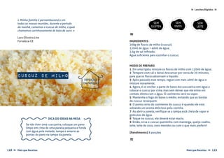 Mais que Receitas ≈ 119118 Mais que Receitas≈
Lanches Rápidos ≈≈
Cuscuz de Milho
Lara Oliveira Lins
Fortaleza-CE
« Minha família é pernambucana e em
todas as nossas reuniões, durante o período
da manhã, comemos o cuscuz de milho, o qual
chamamos carinhosamente de bola de ouro. »
≈
INGREDIENTES
200g de flocos de milho (cuscuz);
120ml de água + 40ml de água;
2,5g de sal refinado;
Água suficiente para cozinhar o cuscuz.
MODO DE PREPARO
1 Em uma tigela, misture os flocos de milho com 120ml de água;
2 Tempere com sal e deixe descansar por cerca de 20 minutos,
para que os flocos absorvam o líquido;
3 Após passado esse tempo, regue com mais 40ml de água e
misture novamente;
4 Agora, é só encher a parte de baixo da cuscuzeira com água e
colocar o cuscuz por cima, mas sem deixar que ele entre em
contato direto com a água. O cozimento será no vapor.
5 Mantenha o fogo de baixo à médio, evitando que as bordas
do cuscuz ressequem. 
6 O ponto certo do cozimento do cuscuz é quando ele está
soltando um aroma delicioso pela cozinha.
7 Ao abrir a panela, verifique se a tampa está cheia de vapor e
gotículas de água.
8 Toque no cuscuz, ele deverá estar macio. 
9 Então, sirva o cuscuz quentinho com manteiga, queijo coalho,
leite, leite de coco, ovos mexidos ou com o que mais preferir!
{Rendimento} 8 porções
≈
REFEIÇÃO
DA FAMÍLIA
SEM
GLÚTEN
SEM
OVOS
SEM
LEITE
foto › Lara Oliveira Lins
Se não tiver uma cuscuzeira, coloque um pano
limpo em cima de uma panela pequena e funda
com água pela metade, tampe e amarre as
pontas do pano na tampa da panela.
DICA DO IDEIAS NA MESA
 