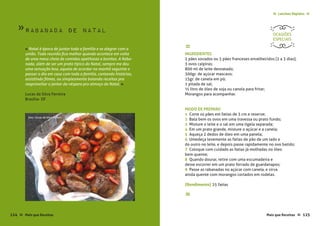 Mais que Receitas ≈ 125
Lanches Rápidos ≈≈
Rabanada de Natal
Lucas da Silva Ferreira
Brasília- DF
« Natal é época de juntar toda a família e se alegrar com a
união. Toda reunião fica melhor quando acontece em volta
de uma mesa cheia de comidas apetitosas e bonitas. A Raba-
nada, além de ser um prato típico do Natal, sempre me deu
uma sensação boa, aquela de acordar na manhã seguinte e
passar o dia em casa com toda a família, contando histórias,
assistindo filmes, ou simplesmente bolando receitas pra
reaproveitar o jantar da véspera pro almoço do Natal. »
≈
INGREDIENTES
2 pães sovados ou 5 pães franceses envelhecidos (2 a 3 dias);
3 ovos caipiras;
800 ml de leite desnatado;
300gr. de açúcar mascavo;
15gr. de canela em pó;
1 pitada de sal;
½ litro de óleo de soja ou canola para fritar;
Morangos para acompanhar.
MODO DE PREPARO
1 Corte os pães em fatias de 3 cm e reserve;
2 Bata bem os ovos em uma travessa ou prato fundo;
3 Misture o leite e o sal em uma tigela separada;
4 Em um prato grande, misture o açúcar e a canela;
5 Aqueça 2 dedos de óleo em uma panela;
6 Umedeça levemente as fatias de pão de um lado e
do outro no leite, e depois passe rapidamente no ovo batido;
7 Coloque com cuidado as fatias já molhadas no óleo
bem quente;
8 Quando dourar, retire com uma escumadeira e
deixe escorrer em um prato forrado de guardanapos;
9 Passe as rabanadas no açúcar com canela, e sirva
ainda quente com morangos cortados em rodelas.
{Rendimento} 25 fatias
≈
OCASIÕES
ESPECIAIS
124 Mais que Receitas≈
foto › Lucas da Silva Ferreira
»
 