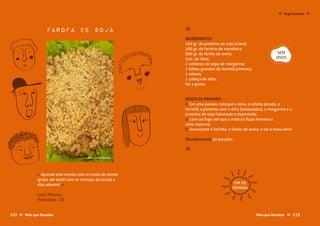 Mais que Receitas ≈133
Farofa de Soja ≈
INGREDIENTES
250 gr. de proteína de soja (clara);
500 gr. de farinha de mandioca;
500 gr. de farelo de aveia;
1xíc. de óleo;
2 colheres de sopa de margarina;
2 folhas grandes de hortelã pimenta;
1 cebola;
1 cabeça de alho;
Sal a gosto.
MODO DE PREPARO
1 Em uma panela, coloque o óleo, a cebola picada, a
hortelã, a pimenta com o alho (amassados), a margarina e a
proteína de soja hidratada e espremida;
2 Leve ao fogo até que a mistura fique morena e
solte espuma;
3 Acrescente a farinha, o farelo de aveia, o sal e mexa bem.
{Rendimento} 20 porções
≈
Luzia Peixoto
Marataízes - ES
« Aprendi esta receita com as irmãs da minha
Igreja, daí testei com as crianças da escola e
elas adoram! »
SEM
OVOS
FIM DE
SEMANA
133Mais que Receitas ≈
Vegetarianas ≈≈
foto › Luzia Peixoto
132 Mais que Receitas≈
 