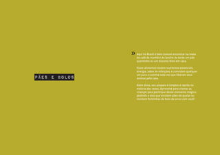 Aqui no Brasil é bem comum encontrar na mesa
do café da manhã e do lanche da tarde um pão
quentinho ou um biscoito feito em casa.
Esses alimentos trazem nutrientes essenciais,
energia, sabor às refeições, e convidam qualquer
um para a cozinha toda vez que liberam seus
aromas pela casa.
Além disso, seu preparo é simples e rápido na
maioria das vezes. Aproveite para chamar as
crianças para participar desse momento mágico,
pedindo a elas que enrolem pães de queijo ou
montem forminhas de bolo de arroz com você!
»
pães e bolos
 