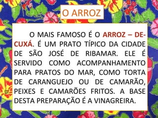 O MAIS FAMOSO É O ARROZ – DE-
CUXÁ. É UM PRATO TÍPICO DA CIDADE
DE SÃO JOSÉ DE RIBAMAR. ELE É
SERVIDO COMO ACOMPANHAMENTO
PARA PRATOS DO MAR, COMO TORTA
DE CARANGUEJO OU DE CAMARÃO,
PEIXES E CAMARÕES FRITOS. A BASE
DESTA PREPARAÇÃO É A VINAGREIRA.
O ARROZ