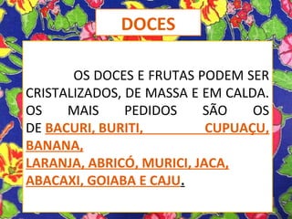 OS DOCES E FRUTAS PODEM SER
CRISTALIZADOS, DE MASSA E EM CALDA.
OS MAIS PEDIDOS SÃO OS
DE BACURI, BURITI, CUPUAÇU,
BANANA,
LARANJA, ABRICÓ, MURICI, JACA,
ABACAXI, GOIABA E CAJU.
DOCES