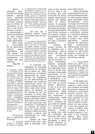 Assim,
a
educação
patrimonial vem sendo
tratada
apenas
como
atividade
complementar no
currículo escolar,
que se reflete diretamente no Iphan, e isso ocorre
devido a sua pouca estruturação e
institucionalização
no setor responsável pela educação patrimonial.	
	
Além disso,
a
comunidade
dá ao patrimônio
cultural
pouca
importância
por
não possuir um
entendimento
aprofundado em
relação aos bens
culturais.
	
Segundo o
IPHAN:
“O Patrimônio material
(...) é composto por um
conjunto de bens culturais
classificados
segundo
sua natureza nos quatro Livros do Tombo: arqueológico, paisagístico
e etnográfico; histórico;
belas artes; e das artes
aplicadas. Eles estão divididos em bens imóveis
como os núcleos urbanos, sítios arqueológicos
e paisagísticos e bens individuais; e móveis como
coleções arqueológicas,
acervos museológicos,
documentais, bibliográficos, arquivísticos, videográficos, fotográficos e
cinematográficos’’. 	

(Disponível em: http://
www3.iphan.gov.br/ bibliotecavirtual/
?page_
id=283)

	Enquanto
que o Patrimônio
Imaterial:
	
“O Patrimônio
Imaterial é transmitido
de geração em geração

e constantemente recriado pelas
comunidades e grupos em função de seu ambiente, de sua interação com a natureza e de sua
história, gerando um sentimento
de identidade e continuidade, contribuindo assim para promover o
respeito à diversidade cultural e à
criatividade humana’’. (Disponível

em:
http://www3.iphan.gov.br/
bibliotecavirtual/?page_id=283,
acesso em 11 de abril de 2011) .

	
Por sua vez, a
UNESCO define como
Patrimônio Cultural Imaterial:
“(...) as práticas, representações,
expressões, conhecimentos e técnicas - junto com os instrumentos, objetos, artefatos e lugares
culturais que lhes são associados
- que as comunidades, os grupos
e, em alguns casos, os indivíduos
reconhecem como parte integrante de seu patrimônio cultural”.
(Disponível em http://www.unesco.org/new/pt/brasilia/culture/
world-heritage/cultural-heritage/,
acesso em 13 de abril de 2011).

	
A proposta metodológica de educação
patrimonial foi introduzida no Brasil em 1983,
balizada por um trabalho
educacional já desenvolvido na Inglaterra,
ao ser desenvolvido foi
adaptada aos contextos
patrimoniais locais. Em
alguns estados este trabalho está bem embasado e se solidifica, no
Rio Grande do Sul, por
exemplo, o tema esta
sendo trabalho por Maria
Beatriz Machado (2004),
José Itaqui entre outros.
Em suas pesquisas, eles
enfatizam a importância
de orientar os professores do ensino fundamental e médio de como
trabalhar e aplicar esta
metodologia no ambiente escolar.
	
Apesar de estar
sendo muito bem sucedida a atividade reali-

zada no Rio Grande
do Sul, esse é um
processo que está
ocorrendo de forma
isolada repercutindo
apenas nas regiões
onde
se
desenvolvem. A proposta
consiste na formação
de grupos de pesquisas para desenvolver
uma forma contínua
de projetos e ações,
que possam ser aplicadas
igualmente
em todo o território
brasileiro.
	 Existem
diversas formas de
se trabalhar com o
patrimônio cultural
dentro de sala de
aula,
articulando
todas as disciplinas do currículo escolar, matemática,
história,
geografia
e ciências podendo
ser elaborados exercícios e textos relacionados à educação
patrimonial. O importante neste caso
é estabelecer a interdisciplinaridade,
com isso os alunos
podem
desenvolver por si só ou juntamente com seus
professores, ações
dentro da escola
que incentivam a
multiplicação deste
conhecimento. Um
ótimo exemplo do
que pode ser gerado
é a construção de
um memorial, um
pequeno
museu,
ou ainda uma roda
de “contação” de
histórias, fazer oficinas e várias outras
atividades, a partir
destes métodos os
alunos desenvolvem

uma visão critica.
	
Ações realizadas
conjuntamente por todos os professores dentro das escolas podem
gerar atividades muito
interessantes - como
investigar em forma de
pesquisa monumentos
da cidade em que mora
isso ajuda a enfatizar
o patrimônio coletivo
e a memória coletiva,
além disso, investigar
a própria casa como
patrimônio
cultural
através de desenhos.
Essa
programação
diferenciada promove
uma identidade em
relação ao patrimônio
coletivo e gera um respeito em relação ao
patrimônio cultural.
	

A
transversalidade
mantém uma relação com a
interdisciplinaridade, bastante
difundida pela Pedagogia. São
maneiras de se trabalhar o
conhecimento buscando uma
reintegração de aspectos que
ficaram isolados uns dos outros
pelo tratamento das disciplinas
(MORAES, s. d., p. 7-8).

	
A Educação patrimonial no ensino de
história é outra forma
que viabiliza formação
de pessoas capazes de
conhecer a sua própria
historia cultural. Levando a educação para
este contexto nos faz
perceber que os indivíduos podem se diferenciar um dos outros,
e com isso podem visualizar a própria vida,
a própria cultura, a
própria história e, construir a sua memória
afetiva, além disso,
sua identidade cultural.

11

 