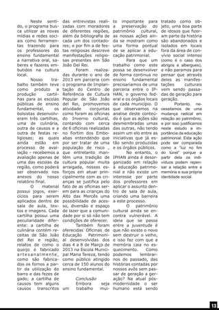 Neste sentido, o programa busca utilizar as novas
mídias e redes sociais como ferramentas trazendo para
os professores do
ensino fundamental
a narrativa oral, saberes e fazeres embutidos na cultura
local.
	 Nosso
trabalho também teve
como
produto
a
produção
cartilhas para as escolas
públicas de ensino
fundamental,
os
bolsistas desenvolveram três cartilhas,
uma de culinária,
outra de causos e a
outra de festas religiosas; as quais
ainda
estão
em
processo de avaliação – recebemos a
avaliação apenas de
uma das escolas da
região, como poderá
ser observado nos
anexos do nosso
relatório final.
	 O
material
possui jogos, exercícios para serem
aplicados dentro de
sala de aula, textos e imagens. Cada
cartilha possui uma
peculiaridade diferente: a cartilha de
culinária contém receitas de São João
del Rei e região,
relatos de como o
queijo é fabricado
artesanalmente,
como são fabricados os fornos a partir da utilização do
barro e das fezes de
gado; a cartilha de
causos tem alguns
causos
transcritos

das entrevistas realizadas com moradores
de diferentes regiões,
além da bibliografia de
cada um dos contadores; e por fim a de festas religiosas descreve
manifestações religiosas presentes em São
João Del Rei.
	
Foram realizadas durante o ano de
2013 em parceria com
o programa de Implantação do Centro de
Referência de Cultura
Popular de São João
del Rei, promovemos
atividade
conjuntas
como foram as oficinas
do Inverno cultural,
contando com cerca
de 6 oficinas realizadas
no Fortim dos Emboabas entendendo que
por ser tratar de uma
população de risco ,
que entretanto mantêm uma tradição de
cultura popular muita
arraigada, nossos esforços em atuar principalmente com as crianças se justifica pelo
fato de as oficinas serem para as crianças do
Alto das Mercês uma
possibilidade de acesso, diversão e espaço
de lazer que a comunidade por si só não tem
condições de oferecer.
	
Também foram
oferecidas Oficinas de
Educação
Patrimonial desenvolvidas dos
dias 4 a 8 de Março de
2013 na Escola Municipal Maria Tereza, tendo
como público atingido
cerca de 150 alunos do
ensino fundamental.

to importante para
a
preservação
do
patrimônio
cultural,
as nossas ações ainda se mostram como
uma forma pontual
de se aplicar a educação patrimonial. 	
	
Para que um
trabalho como este
possa se desenvolver
de forma continua no
ensino fundamental
precisaríamos de uma
parceria entre o IPHAN, o governo federal e os órgãos locais
de cada município. O
que observamos na
analise deste conteúdo é que as ações são
desmembradas umas
das outras, não tendo
assim um elo entre as
iniciativas que já estão sendo produzidas
e os órgãos públicos. 	
	
No entanto, o
IPHAN ainda é desorganizado em relação
à educação patrimonial e não existe um
interesse por parte
dos professores em
aplicar o assunto dentro de sala de aula,
criando uma barreira
a este processo.
	
O
patrimônio
cultural ainda se encontra vulnerável. A
ideia que se passa
entre a juventude é
que não existe o novo
sem destruir o velho,
e isso faz com que a
memória caia no esquecimento.
Como
podemos
lembrarnos do passado, das
histórias contadas por
nossos avôs sem passar de geração a gerConclusão
ação? Na atual pós	 Embora
seja modernidade o ser
um
trabalho
mui- humano está sendo

tratado como objeto, uma boa parte
de idosos que fizeram parte da história
são abandonados e
isolados em locais
fora da área de convívio social intenso
(como é o caso dos
abrigos e albergues),
e não paramos para
pensar que através
deles as manifestações
culturais
vem sendo passadas de geração para
geração.
	
Portanto, necessitamos de uma
mudança radical em
relação ao patrimônio,
e por isso justificamos
neste estudo a importância da educação
patrimonial. Esta ação
pode ser comparada
como a “luz no fim
do túnel” porque a
partir dela os indivíduos podem repensar a relação entre a
memória e sua própria
identidade social.

13

 