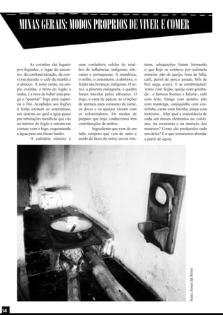 MINAS GERAIS: MODOS PROPRIOS DE VIVER E COMER
uma verdadeira colcha de retalhos de influências indígenas, africanas e portuguesas. A mandioca,
o milho, o amendoim, a abóbora, o
feijão são heranças indígenas. O arroz, a pimenta malagueta, o quiabo
foram trazidos pelos africanos. O
trigo, a cana de açúcar, as criações
de animais para consumo da carne,
os doces e os queijos vieram com
os colonizadores. Os modos de
preparo que hoje conhecemos têm
contribuições de ambos.
	
Ingrediente que vem de um
lado, tempero que vem de outro e
modo de fazer de outro, novas mis-

turas, adequações foram formando
o que hoje se conhece por culinária
mineira: pão de queijo, broa de fubá,
café, pernil de porco assado, bife de
boi, angu, couve. E as combinações!
Arroz com feijão, queijo com goiabada - o famoso Romeu e Julieta-, café
com leite, frango com quiabo, pão
com manteiga, canjiquinha com costelinha, carne com farinha, pinga com
torresmo... Mas qual a importância de
cada um desses elementos no cotidiano, na economia e na nutrição dos
mineiros? Como são produzidos cada
um deles? É o que tentaremos abordar
a partir de agora.

Isaac Josué da Silva

As cozinhas são lugares
privilegiados, o lugar do encontro, da confraternização, da conversa durante o café da manhã e
o almoço. À noite então, na ampla cozinha, à beira do fogão à
lenha, é a hora de beber uma pinga e “quentar” fogo para espantar o frio. Acopladas aos fogões
à lenha existem as serpentinas,
um sistema no qual a água passa
por tubulações metálicas que vão
ao interior do fogão e entram em
contato com o fogo, esquentando
a água para um ótimo banho.
	
A culinária mineira é

14
14

 