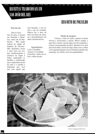 RECEITAS TRADICIONAIS EM
SAO JOÃO DEL REI
BISCOITO DE POLVILHO
Receita de:
Márcia Sena
tem 54 anos, é técnica
em Nutrição e Dietética, mora em de Barbacena – MG, sendo
natural da cidade de
Senhora de Oliveira–
MG. Aprendeu a fazer
o doce com sua avó,
que carinhosamente a
ensinava no fogão à
lenha, explicando os
detalhes e enfatizando
que o importante acima
de tudo é o carinho e
dedicação que você
tem com aquilo que

está fazendo, e isto inclui o ato de cozinhar.
Márcia faz o doce de
leite aos finais de semana e principalmente em
datas comemorativas.

Ingredientes

Leite (1 medida)
Açúcar (1/2 medida)
Utensílios: Tacho de cobre e colher de pau

Modo de preparo

	
Colocar o leite no tacho, esperar levantar
fervura e acrescentar o açúcar. Mexer sempre e
para tirar o ponto, colocar água em um recipiente e
colocar um pouquinho do doce. Quando tiver uma
puxa bem firme; retirar do fogo, bater com a colher
e em seguida despejar em um refratário untado com
manteiga. Ao esfriar, corte em quadradinhos.

Fotos: Equipe Embornal

24

 