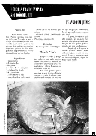 RECEITAS TRADICIONAIS EM
SAO JOÃO DEL REI
FRANGO COM QUIABO
Receita de:

Fotos: Equipe Embornal

1 xícara de chá de salsinha pic- do água aos poucos, deixe cozinadinha
har até que você sinta que a carne
1 xícara de chá de cebolinha pic- está macia.
Meire Soares Torres
	
À parte, lave bem o quitem 59 anos, é dona de casa, natu- adinha
abo e seque-o em um pano para
ral de Lavras. Aprendeu a fazer o Pimenta do reino a gosto
evitar a baba, pique em rodelas e
frango com quiabo com sua mãe
refogue em óleo quente, por dez
quando adolescente ajudava no
Utensílios
preparo deste típico prato mineiro. Panela de pedra e colher de pau minutos em uma panela a parte.
	
Depois de o frango e o
Hoje tenta passar à sua filha a imquiabo estarem prontos sepaportância de perpetuar esta receita
Modo de Preparo
radamente, junte os dois em uma
tão tradicional em sua família.
panela de pedra, sem esquecer-se
	
Limpe e corte o frango do resto dos temperos, espere reIngredientes
em pedaços, logo após tempere fogar e está pronto.
1 frango médio
com o alho amassado com sal ( ou
4 dentes de alho
com outros temperos se for de sua
Sal a gosto
preferência ) e deixe descansar por
2 colheres de sopa de açúcar
um dia na geladeira.
1 cebola média picada
	
Em uma panela grande
½ Kg de quiabo
derreta o açúcar, depois coloque o
1 xícara de chá de óleo
frango e a cebola picada mexendo
1 xícara de chá de cheiro verde
até ficar bem moreno. Vá colocan-

25

 