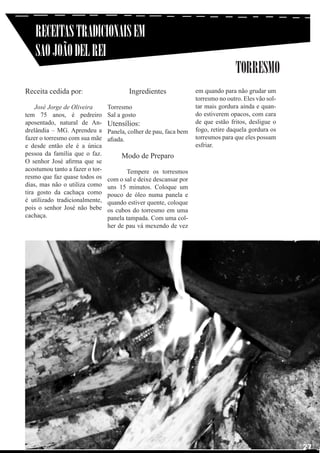 RECEITAS TRADICIONAIS EM
SAO JOÃO DEL REI
Receita cedida por:
José Jorge de Oliveira
tem 75 anos, é pedreiro
aposentado, natural de Andrelândia – MG. Aprendeu a
fazer o torresmo com sua mãe
e desde então ele é a única
pessoa da família que o faz.
O senhor José afirma que se
acostumou tanto a fazer o torresmo que faz quase todos os
dias, mas não o utiliza como
tira gosto da cachaça como
é utilizado tradicionalmente,
pois o senhor José não bebe
cachaça.

Ingredientes
Torresmo
Sal a gosto

Utensílios:

Panela, colher de pau, faca bem
afiada.

TORRESMO
em quando para não grudar um
torresmo no outro. Eles vão soltar mais gordura ainda e quando estiverem opacos, com cara
de que estão fritos, desligue o
fogo, retire daquela gordura os
torresmos para que eles possam
esfriar.

Modo de Preparo

	
	
Tempere os torresmos
com o sal e deixe descansar por
uns 15 minutos. Coloque um
pouco de óleo numa panela e
quando estiver quente, coloque
os cubos do torresmo em uma
panela tampada. Com uma colher de pau vá mexendo de vez

27

 