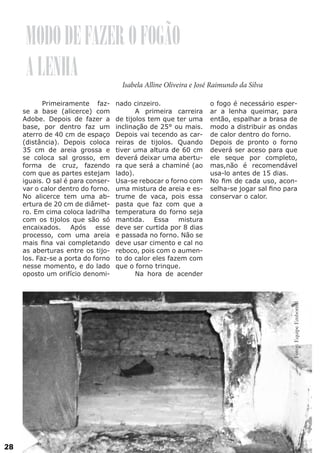 MODO DE FAZER O FOGÃO
A LENHA

Isabela Alline Oliveira e José Raimundo da Silva

nado cinzeiro.
	
A primeira carreira
de tijolos tem que ter uma
inclinação de 25° ou mais.
Depois vai tecendo as carreiras de tijolos. Quando
tiver uma altura de 60 cm
deverá deixar uma abertura que será a chaminé (ao
lado).
Usa-se rebocar o forno com
uma mistura de areia e estrume de vaca, pois essa
pasta que faz com que a
temperatura do forno seja
mantida. Essa mistura
deve ser curtida por 8 dias
e passada no forno. Não se
deve usar cimento e cal no
reboco, pois com o aumento do calor eles fazem com
que o forno trinque.
	
Na hora de acender

o fogo é necessário esperar a lenha queimar, para
então, espalhar a brasa de
modo a distribuir as ondas
de calor dentro do forno.
Depois de pronto o forno
deverá ser aceso para que
ele seque por completo,
mas,não é recomendável
usa-lo antes de 15 dias.
No fim de cada uso, aconselha-se jogar sal fino para
conservar o calor.

Fotos: Equipe Embornal

	
Primeiramente fazse a base (alicerce) com
Adobe. Depois de fazer a
base, por dentro faz um
aterro de 40 cm de espaço
(distância). Depois coloca
35 cm de areia grossa e
se coloca sal grosso, em
forma de cruz, fazendo
com que as partes estejam
iguais. O sal é para conservar o calor dentro do forno.
No alicerce tem uma abertura de 20 cm de diâmetro. Em cima coloca ladrilha
com os tijolos que são só
encaixados. Após esse
processo, com uma areia
mais fina vai completando
as aberturas entre os tijolos. Faz-se a porta do forno
nesse momento, e do lado
oposto um orifício denomi-

28

 