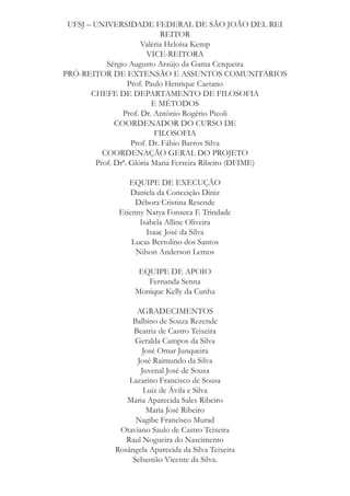 UFSJ – UNIVERSIDADE FEDERAL DE SÃO JOÃO DEL REI
REITOR
Valéria Heloísa Kemp
VICE-REITORA
Sérgio Augusto Araújo da Gama Cerqueira
PRÓ-REITOR DE EXTENSÃO E ASSUNTOS COMUNITÁRIOS
Prof. Paulo Henrique Caetano
CHEFE DE DEPARTAMENTO DE FILOSOFIA
E MÉTODOS
Prof. Dr. Antônio Rogério Picoli
COORDENADOR DO CURSO DE
FILOSOFIA
Prof. Dr. Fábio Barros Silva
COORDENAÇÃO GERAL DO PROJETO
Prof. Drª. Glória Maria Ferreira Ribeiro (DFIME)
EQUIPE DE EXECUÇÃO
Daniela da Conceição Diniz
Débora Cristina Resende
Etienny Natya Fonseca F. Trindade
Isabela Alline Oliveira
Isaac José da Silva
Lucas Bertolino dos Santos
Nilson Anderson Lemos
EQUIPE DE APOIO
Fernanda Senna
Monique Kelly da Cunha
AGRADECIMENTOS
Balbino de Souza Rezende
Beatriz de Castro Teixeira
Geralda Campos da Silva
José Omar Junqueira
José Raimundo da Silva
Juvenal José de Sousa
Lazarino Francisco de Sousa
Luiz de Ávila e Silva
Maria Aparecida Sales Ribeiro
Maria José Ribeiro
Nagibe Francisco Murad
Otaviano Saulo de Castro Teixeira
Raul Nogueira do Nascimento
Rosângela Aparecida da Silva Teixeira
Sebastião Vicente da Silva.

 