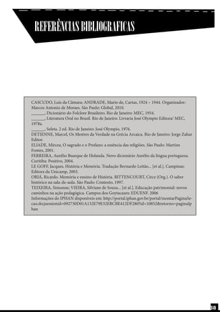 REFERÊNCIAS BIBLIOGRAFICAS

CASCUDO, Luís da Câmara; ANDRADE, Mario de, Cartas, 1924 – 1944. Organizador:
Marcos Antonio de Moraes. São Paulo: Global, 2010.
______, Dicionário do Folclore Brasileiro. Rio de Janeiro: MEC, 1954.
______, Literatura Oral no Brasil. Rio de Janeiro: Livraria José Olympio Editora/ MEC,
1978a.
______, Seleta. 2 ed. Rio de Janeiro: José Olympio, 1976.
DETIENNE, Marcel, Os Mestres da Verdade na Grécia Arcaica. Rio de Janeiro: Jorge Zahar
Editor.
ELIADE, Mircea, O sagrado e o Profano: a essência das religiões. São Paulo: Martins
Fontes, 2001.
FERREIRA, Aurélio Buarque de Holanda. Novo dicionário Aurélio da língua portuguesa.
Curitiba: Positivo, 2004.
LE GOFF, Jacques, História e Memória. Tradução Bernardo Leitão... [et al.]. Campinas:
Editora da Unicamp, 2003.
ORIÁ, Ricardo. Memória e ensino de História. BITTENCOURT, Circe (Org.). O saber
histórico na sala-de-aula. São Paulo: Contexto, 1997.
TEIXEIRA, Simonne; VIEIRA, Silviane de Souza... [et al.], Educação patrimonial: novos
caminhos na ação pedagógica. Campos dos Goytacazes: EDUENF. 2006
Informações do IPHAN disponíveis em: http://portal.iphan.gov.br/portal/montarPaginaSecao.do;jsessionid=092730D01A132E79E32EBCBE412DF280?id=10852&retorno=paginaIp
han

38

 
