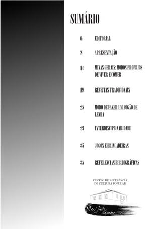 SUMÁRIO
6

EDITORIAL

8

APRESENTAÇÃO

14

MINAS GERAIS: MODOS PROPRIOS
DE VIVER E COMER

19

RECEITAS TRADICIONAIS

28

MODO DE FAZER UM FOGÃO DE
LENHA

29

INTERDISCIPLINARIDADE

35

JOGOS E BRINCADEIRAS

38

REFERENCIAS BIBLIOGRÁFICAS

 