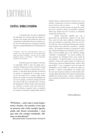 EDITORIAL
EXISTÊNCIA, MEMÓRIA E PATRIMÔNIO
	
A memória deve ser antes a dimensão
de celebração de comemoração da própria existência. Isto porque para podermos preservar
o patrimônio cultural de um povo é preciso, antes de mais nada preservar a própria existência
humana, a própria dinâmica de manifestação da
vida.
	
“O Senhor ... mire veja: o mais importante e bonito , do
mundo, é isto: que as pessoas não estão sempre iguais,
ainda não foram terminadas – mas que elas vão sempre
mudando. Afinam ou desafinam” ( Rosa, Guimarães.
Grande Sertão: Veredas”).

	
Existência que está sempre se fazendo,
se retomando desde o jogo do tempo que a
constitui. Tempo que escreve a história na qual
os destinos se cruzam, se entrecruzam e se realizam. A cada época dessa história a existência
se retoma, se reapropria de si mesma, de seu
ser, de um modo novo e sempre velho. Velho
porque são sempre as mesmas possibilidades de
ser e novo porque a existência sempre descobre
um outro modo de se apropriar de si mesma,
de interpretar-se. Deste modo, cada uma época
da história se mostra como um modo possível de elaborar a questão sobre a existência
do homem. Existência compreendida desde a

relação íntima e indissociável do homem com o seu
mundo – mundo que se revela no comércio cotidiano
com as coisas e com os outros. 		
A cidade
se mostra como a trama concreta na qual esse comércio com o mundo se deixa ver, tornando-o tangível.
Trama que sempre de novo se renova, se utilizando
sempre dos mesmos fios.
	
Sendo assim,todo trabalho que vise a
preservação do patrimonio cultural de um povo
deve, antes de mais nada, viabilizar condições para
que essa existência se mantenha. Por isso, em nossas reflexões sobre a Educação Patrimonial, estamos
tendo sempre como elemento norteador o próprio
cultivo da existência humana, ao propormos ações
que celebrem (lembrem em conjunto, que co-memorem) a nossa condição que é a de estarmos sempre
“afinando e desafinando”. As nossas cartilhas são
uma tentativa de celebração desse nosso modo de
ser cotidiano – do qual faz parte o ato de comer, de
celebrar o divino, de contar estórias. É celebrar isso
é deixar que as pessoas brilhem porque “gente é feita
para brilhar” – seja o mediante o suor no corpo do
trabalhador, seja no brilho nos olhos da criança ao
perceber o caráter extraordinário do mundo, que
faz com que ele possa sempre ser reinventado (reinventado pelas brincadeiras de fundo de quintal, pelo
trabalho dos homens, pelo esforço e empenho dos
meus iestimáveis bolsistas de extensão. Gente é para
brilhar!

Glória Ribeiro
“O Senhor ... mire veja: o mais importante e bonito , do mundo, é isto: que
as pessoas não estão sempre iguais,
ainda não foram terminadas – mas
que elas vão sempre mudando. Afinam ou desafinam”
(Rosa,Guimarães. Grande Sertão: Veredas”)

6

 