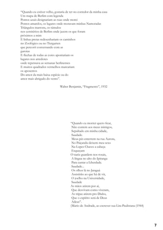 “Quando eu estiver velho, gostaria de ter no corredor da minha casa
Um mapa de Berlim com legenda
Pontos azuis designariam as ruas onde morei
Pontos amarelos, os lugares onde moravam minhas Namoradas
Triângulos marrons, os túmulos
nos cemitérios de Berlim onde jazem os que foram
próximos a mim
E linhas pretas redesenhariam os caminhos
no Zoológico ou no Tiergarten
que percorri conversando com as
garotas
E flechas de todas as cores apontariam os
lugares nos arredores
onde repensava as semanas berlinenses
E muitos quadrados vermelhos marcariam
os aposentos
Do amor da mais baixa espécie ou do
amor mais abrigado do vento”.
				

Walter Benjamin, “Fragmento”, 1932

“Quando eu morrer quero ficar,
Não contem aos meus inimigos,
Sepultado em minha cidade,
Saudade.
Meus pés enterrem na rua Aurora,
No Paiçandu deixem meu sexo
Na Lopes Chaves a cabeça
Esqueçam
O nariz guardem nos rosais,
A língua no alto do Ipiranga
Para cantar a Liberdade.
Saudade...
Os olhos lá no Jaraguá
Assistirão ao que há de vir,
O joelho na Universidade,
Saudade
As mãos atirem por aí,
Que desvivam como viveram,
As tripas atirem pro Diabo,
Que o espírito será de Deus
Adeus”.
(Mario de Andrade, ao escrever sua Lira Paulistana (1944)

7

 
